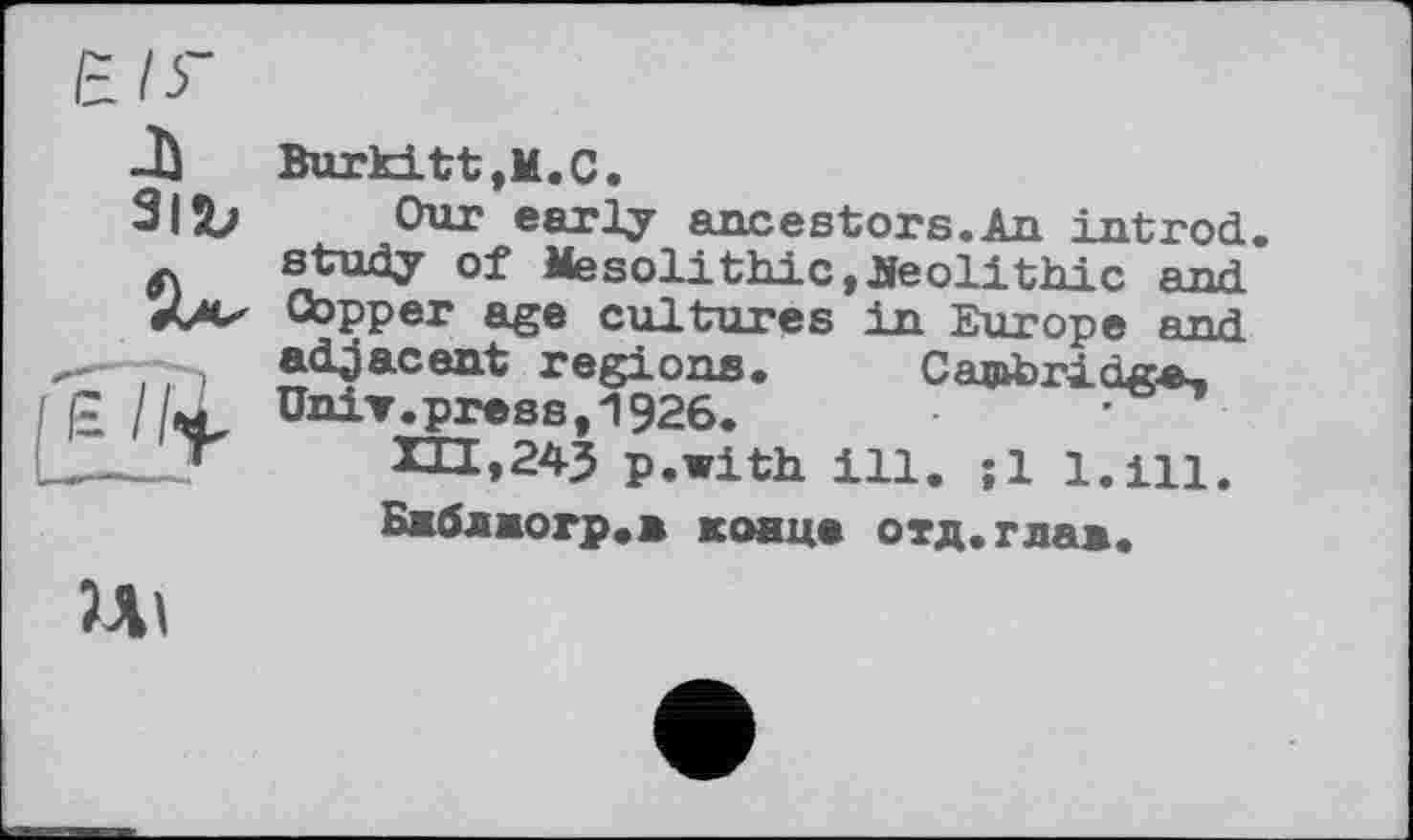 ﻿E.I5-
А
31Ъ
£
Burkitt,М.С.
Our early ancestors.An intrnd. study of Mesolithic, Beolithic and. Copper age cultures in Europe end adjacent régions. Cambridge, UniT.press,1926.
p.with ill. ;1 1.Щ.
Бжблмогр.л конце отд.тла*.
Ul